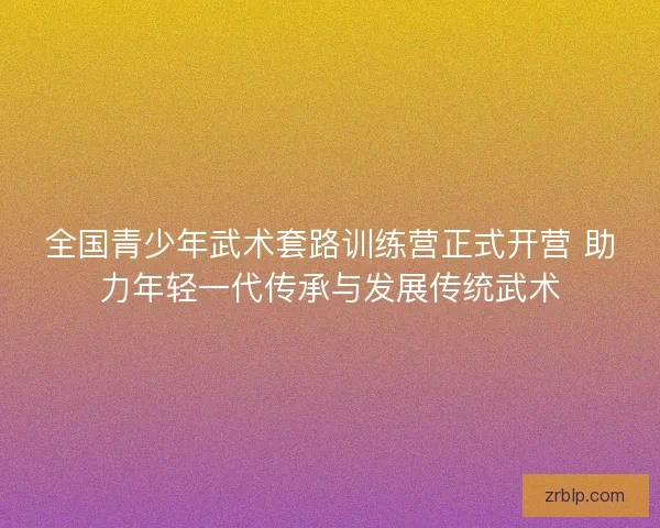 全国青少年武术套路训练营正式开营 助力年轻一代传承与发展传统武术