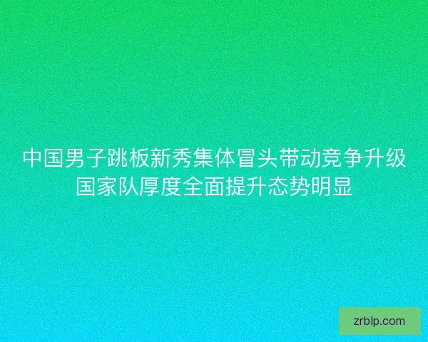中国男子跳板新秀集体冒头带动竞争升级国家队厚度全面提升态势明显