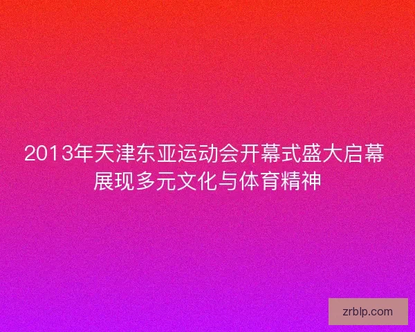2013年天津东亚运动会开幕式盛大启幕 展现多元文化与体育精神