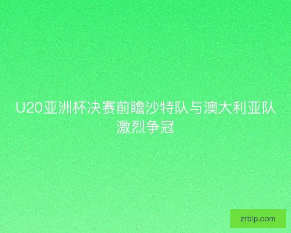 U20亚洲杯决赛前瞻沙特队与澳大利亚队激烈争冠