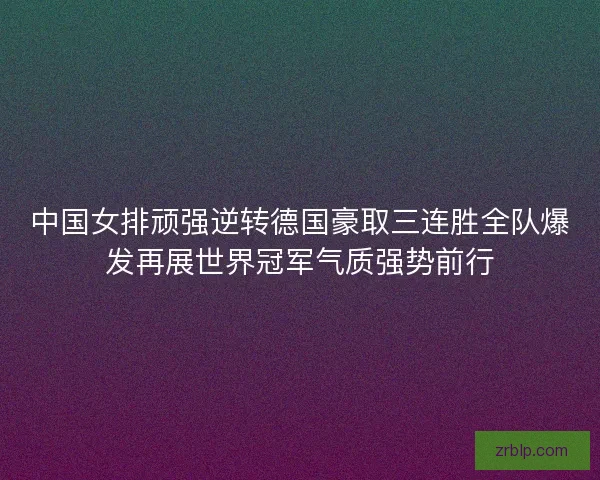 中国女排顽强逆转德国豪取三连胜全队爆发再展世界冠军气质强势前行