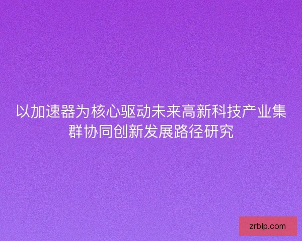 以加速器为核心驱动未来高新科技产业集群协同创新发展路径研究