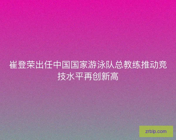 崔登荣出任中国国家游泳队总教练推动竞技水平再创新高