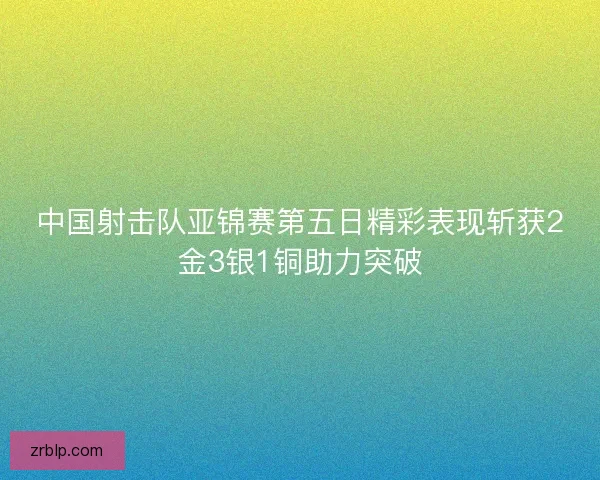 中国射击队亚锦赛第五日精彩表现斩获2金3银1铜助力突破