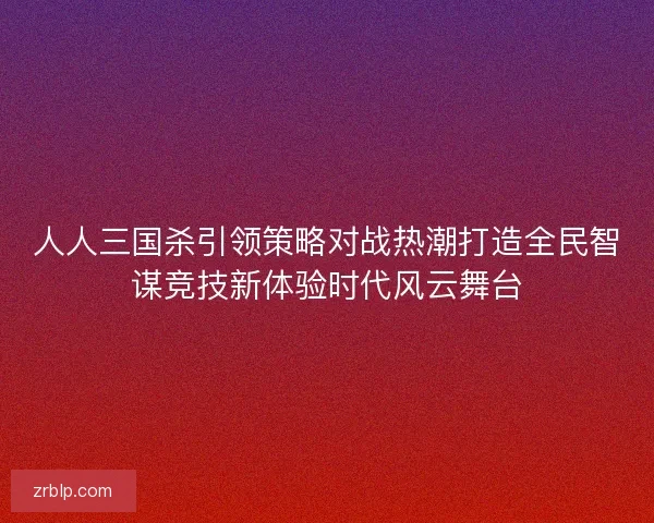 人人三国杀引领策略对战热潮打造全民智谋竞技新体验时代风云舞台
