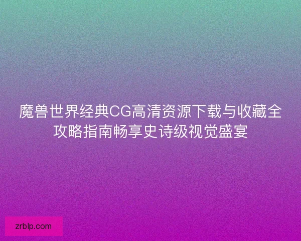 魔兽世界经典CG高清资源下载与收藏全攻略指南畅享史诗级视觉盛宴
