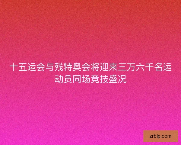 十五运会与残特奥会将迎来三万六千名运动员同场竞技盛况