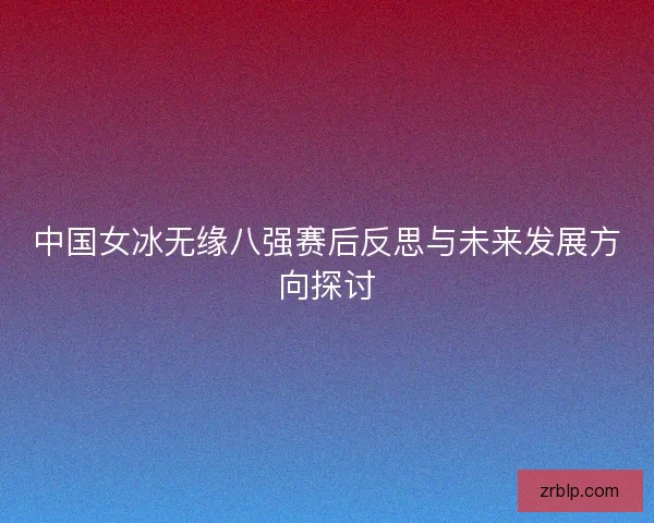 中国女冰无缘八强赛后反思与未来发展方向探讨